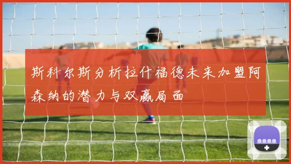 斯科尔斯分析拉什福德未来加盟阿森纳的潜力与双赢局面