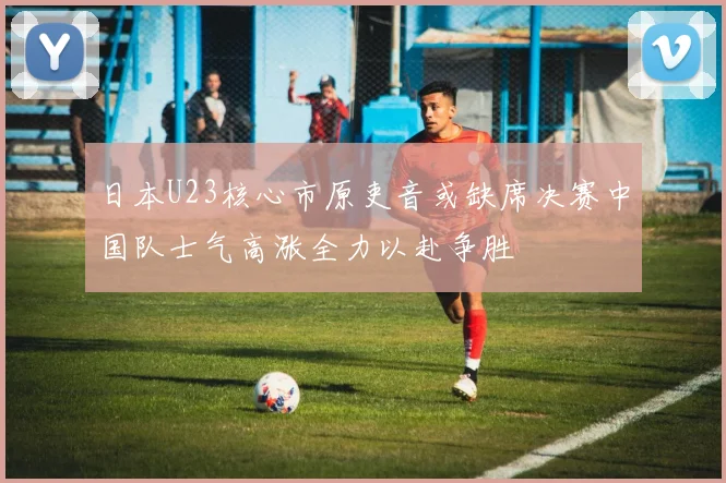 日本U23核心市原吏音或缺席决赛中国队士气高涨全力以赴争胜