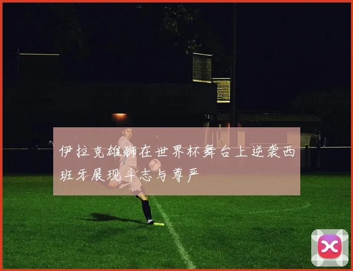 伊拉克雄狮在世界杯舞台上逆袭西班牙展现斗志与尊严
