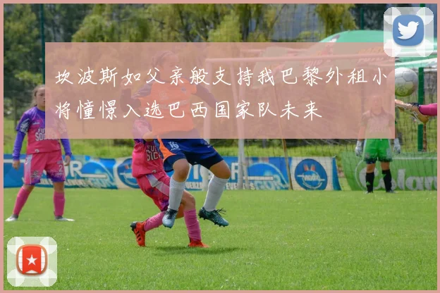 坎波斯如父亲般支持我巴黎外租小将憧憬入选巴西国家队未来