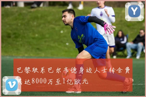 巴黎联系巴尔韦德身边人士转会费或达8000万至1亿欧元