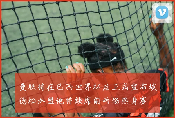 曼联将在巴西世界杯后正式宣布埃德松加盟他将缺席前两场热身赛