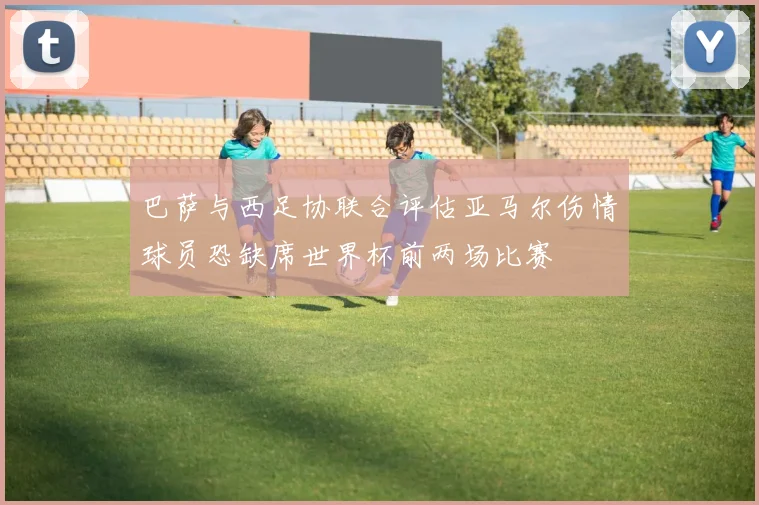 巴萨与西足协联合评估亚马尔伤情球员恐缺席世界杯前两场比赛