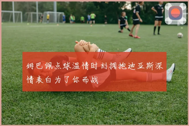 姆巴佩点球温情时刻拥抱迪亚斯深情表白为了你而战