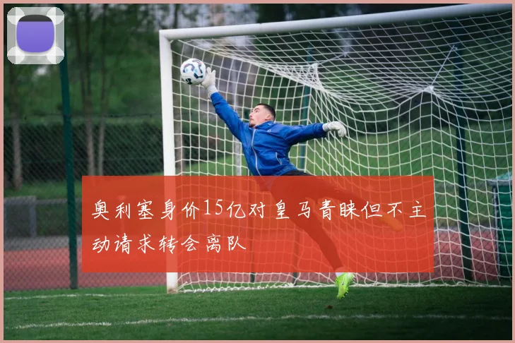 奥利塞身价15亿对皇马青睐但不主动请求转会离队