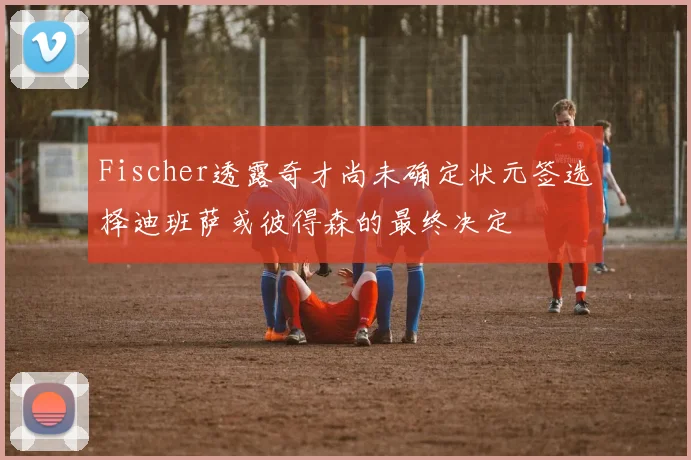Fischer透露奇才尚未确定状元签选择迪班萨或彼得森的最终决定