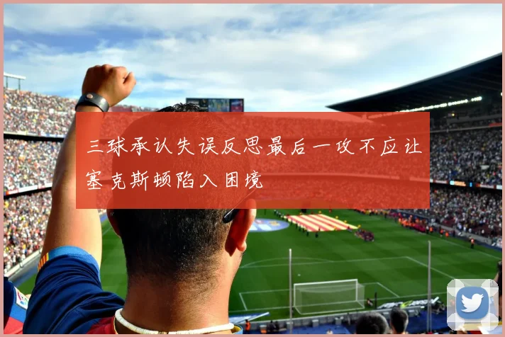 三球承认失误反思最后一攻不应让塞克斯顿陷入困境