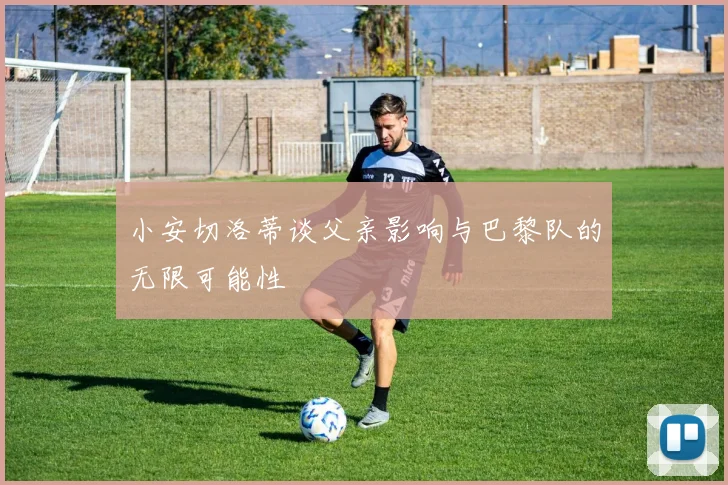 小安切洛蒂谈父亲影响与巴黎队的无限可能性