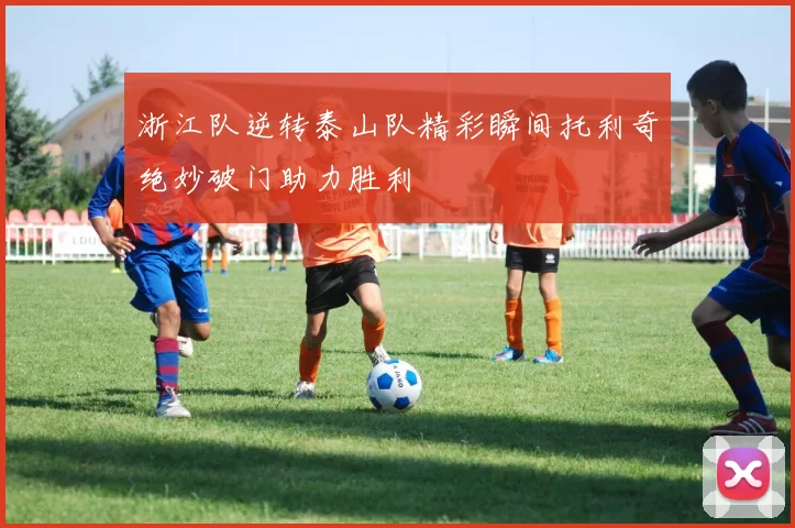 浙江队逆转泰山队精彩瞬间托利奇绝妙破门助力胜利