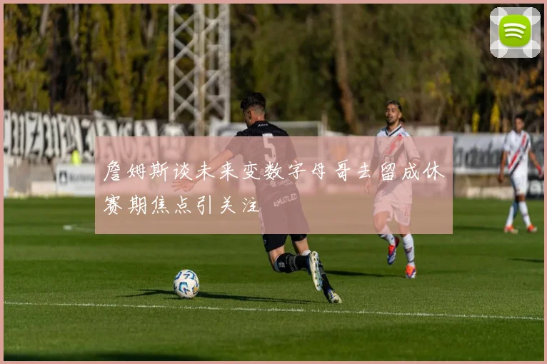 詹姆斯谈未来变数字母哥去留成休赛期焦点引关注