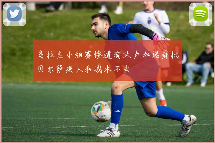 乌拉圭小组赛惨遭淘汰卢加诺痛批贝尔萨换人和战术不当