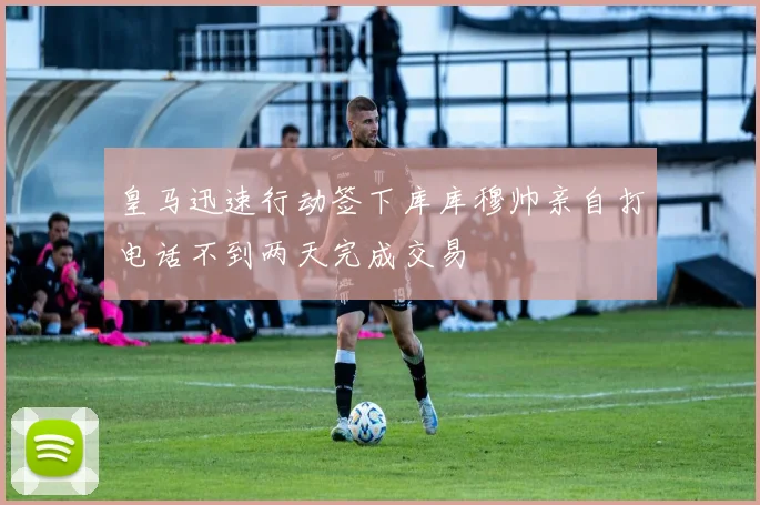 皇马迅速行动签下库库穆帅亲自打电话不到两天完成交易