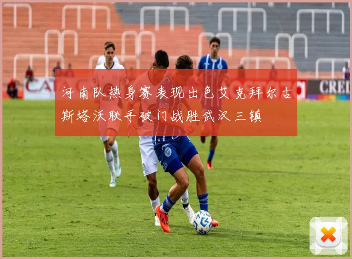 河南队热身赛表现出色艾克拜尔古斯塔沃联手破门战胜武汉三镇