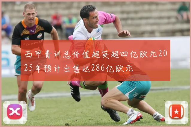 西甲青训总价值超英超四亿欧元2025年预计出售达286亿欧元