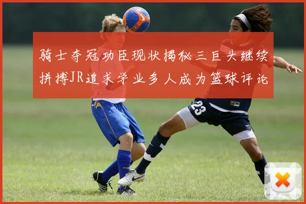骑士夺冠功臣现状揭秘三巨头继续拼搏JR追求学业多人成为篮球评论员