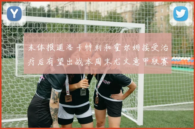 米体报道洛卡特利和霍尔姆接受治疗后有望出战本周末尤文意甲联赛
