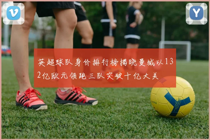 英超球队身价排行榜揭晓曼城以132亿欧元领跑三队突破十亿大关